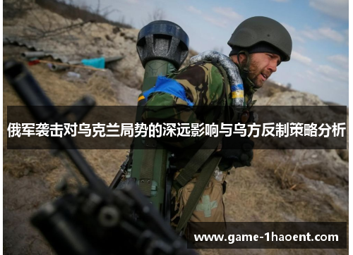 俄军袭击对乌克兰局势的深远影响与乌方反制策略分析