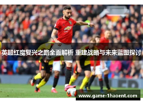 英超红魔复兴之路全面解析 重建战略与未来蓝图探讨 英超红魔复兴之路全面解析 重建战略与未来蓝图探讨