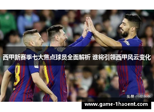 西甲新赛季七大焦点球员全面解析 谁将引领西甲风云变化 西甲新赛季七大焦点球员全面解析 谁将引领西甲风云变化